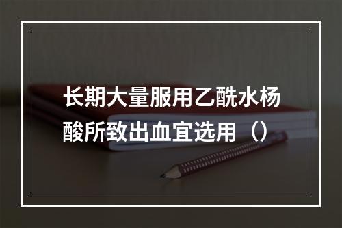 长期大量服用乙酰水杨酸所致出血宜选用（）