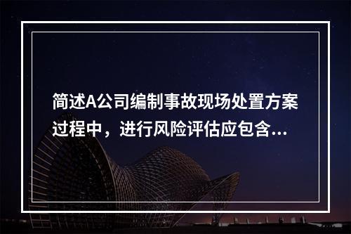 简述A公司编制事故现场处置方案过程中，进行风险评估应包含的主