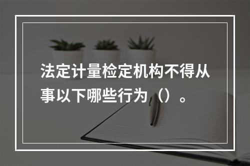 法定计量检定机构不得从事以下哪些行为（）。