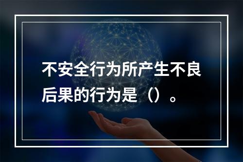 不安全行为所产生不良后果的行为是（）。