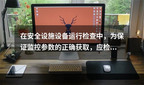 在安全设施设备运行检查中，为保证监控参数的正确获取，应检查的