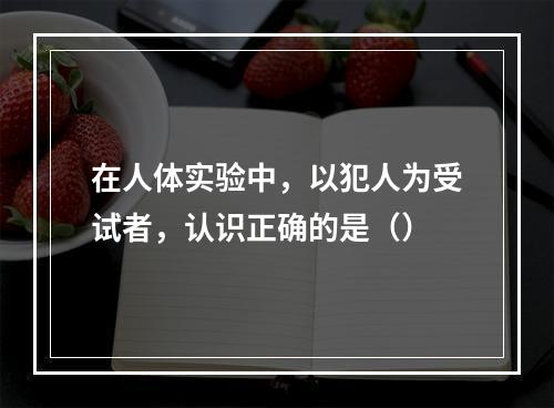 在人体实验中，以犯人为受试者，认识正确的是（）