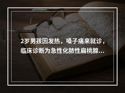 2岁男孩因发热，嗓子痛来就诊，临床诊断为急性化脓性扁桃腺炎，