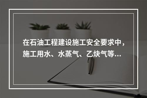 在石油工程建设施工安全要求中，施工用水、水蒸气、乙炔气等管网