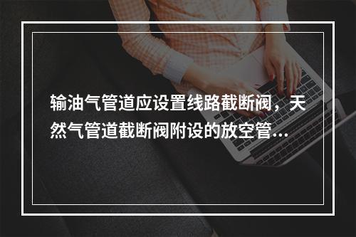 输油气管道应设置线路截断阀，天然气管道截断阀附设的放空管接地