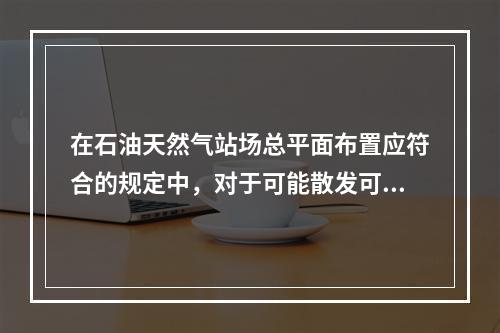 在石油天然气站场总平面布置应符合的规定中，对于可能散发可燃气