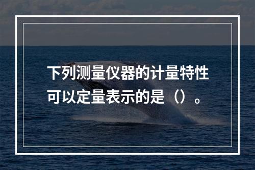 下列测量仪器的计量特性可以定量表示的是（）。