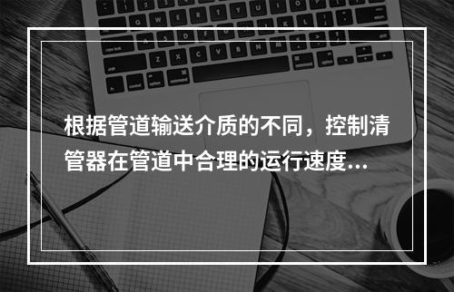 根据管道输送介质的不同，控制清管器在管道中合理的运行速度，并