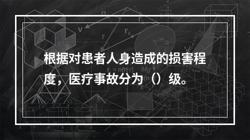 根据对患者人身造成的损害程度，医疗事故分为（）级。