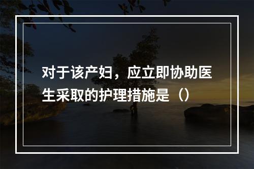 对于该产妇，应立即协助医生采取的护理措施是（）