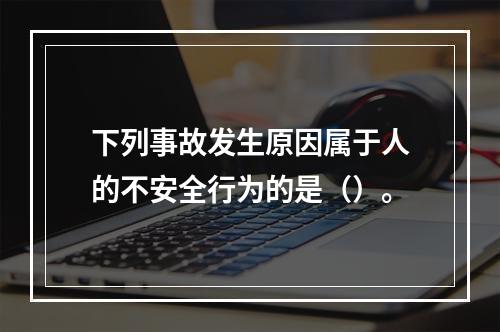 下列事故发生原因属于人的不安全行为的是（）。