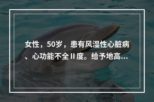 女性，50岁，患有风湿性心脏病、心功能不全Ⅱ度。给予地高辛治