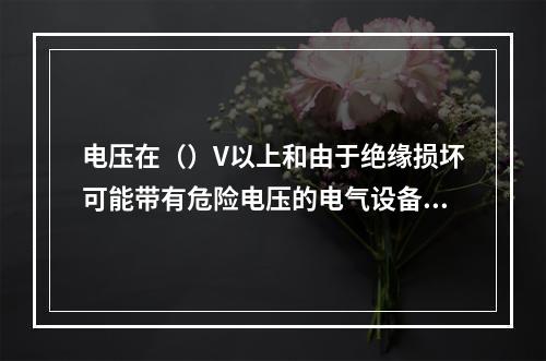 电压在（）V以上和由于绝缘损坏可能带有危险电压的电气设备的金