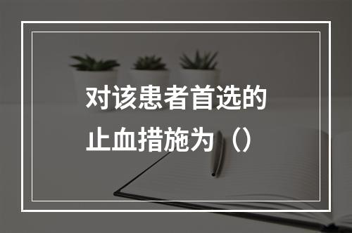 对该患者首选的止血措施为（）