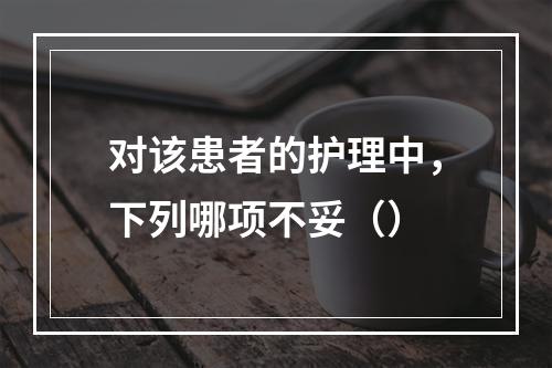 对该患者的护理中，下列哪项不妥（）