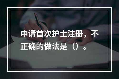 申请首次护士注册，不正确的做法是（）。