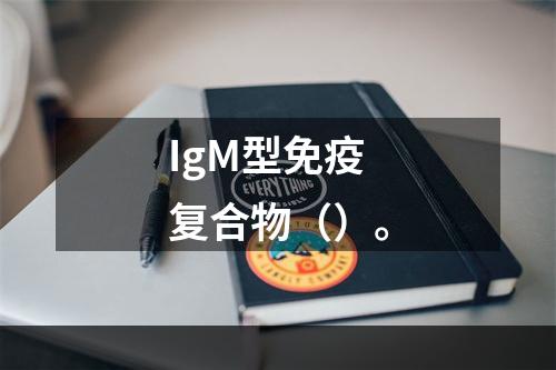 IgM型免疫复合物（）。