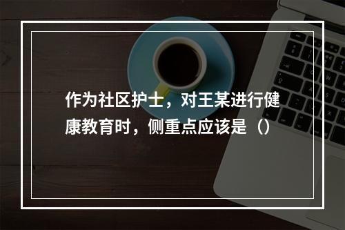 作为社区护士，对王某进行健康教育时，侧重点应该是（）