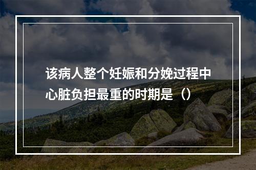 该病人整个妊娠和分娩过程中心脏负担最重的时期是（）