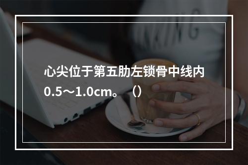 心尖位于第五肋左锁骨中线内0.5～1.0cm。（）