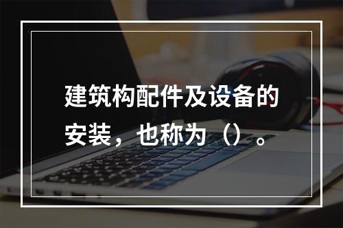 建筑构配件及设备的安装，也称为（）。