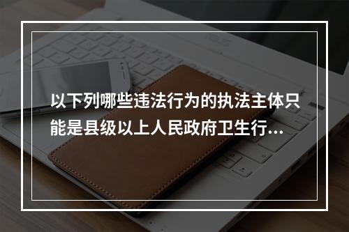 以下列哪些违法行为的执法主体只能是县级以上人民政府卫生行政部