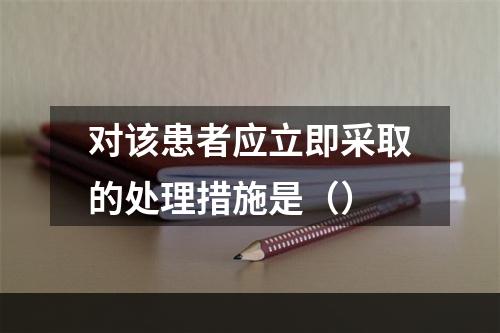 对该患者应立即采取的处理措施是（）