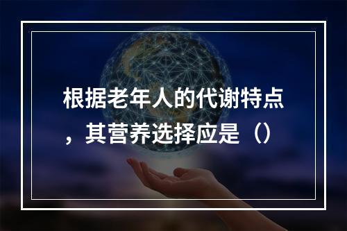 根据老年人的代谢特点，其营养选择应是（）