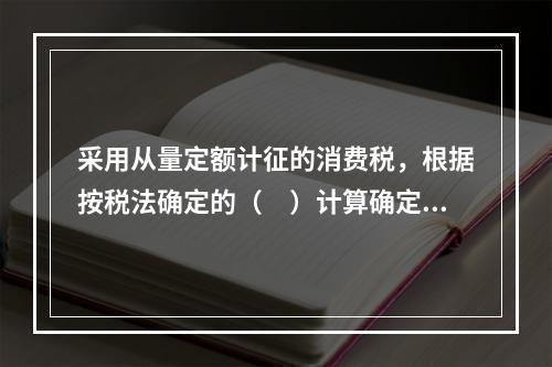 采用从量定额计征的消费税，根据按税法确定的（　）计算确定。