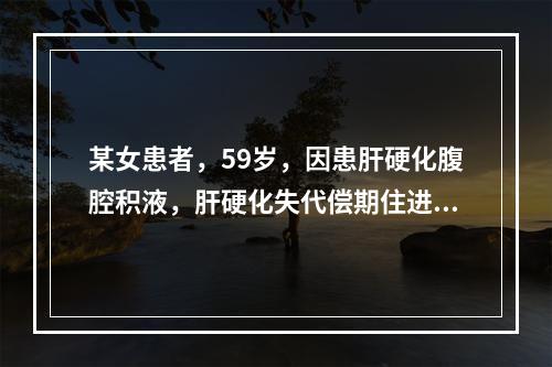 某女患者，59岁，因患肝硬化腹腔积液，肝硬化失代偿期住进某市