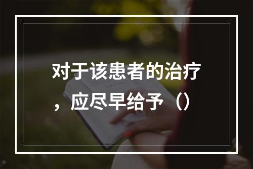 对于该患者的治疗，应尽早给予（）