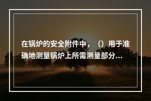 在锅炉的安全附件中，（）用于准确地测量锅炉上所需测量部分压力