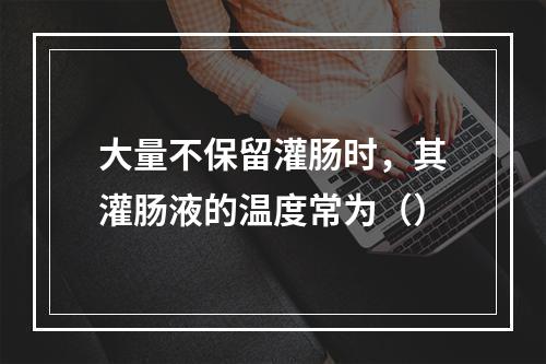 大量不保留灌肠时，其灌肠液的温度常为（）