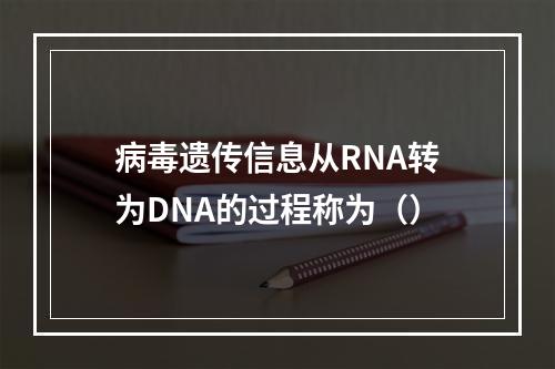 病毒遗传信息从RNA转为DNA的过程称为（）