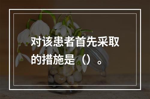 对该患者首先采取的措施是（）。