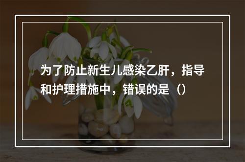 为了防止新生儿感染乙肝，指导和护理措施中，错误的是（）