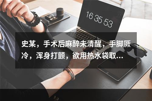 史某，手术后麻醉未清醒，手脚厥冷，浑身打颤，欲用热水袋取暖，