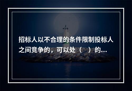 招标人以不合理的条件限制投标人之间竞争的，可以处（　）的罚款