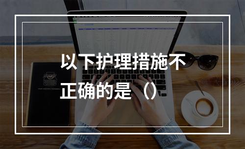 以下护理措施不正确的是（）