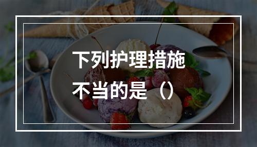 下列护理措施不当的是（）