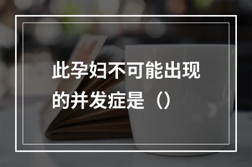 此孕妇不可能出现的并发症是（）