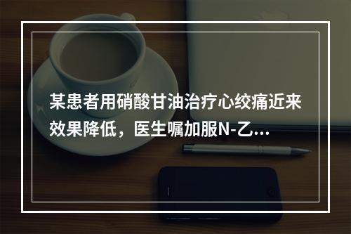 某患者用硝酸甘油治疗心绞痛近来效果降低，医生嘱加服N-乙酰半