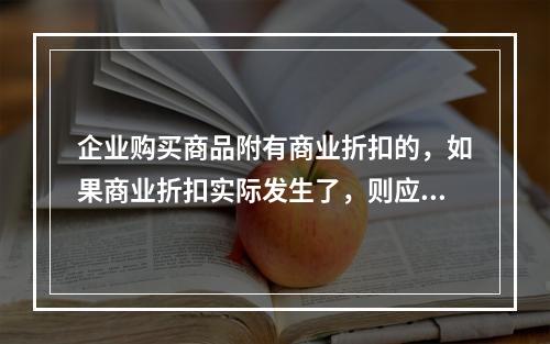 企业购买商品附有商业折扣的，如果商业折扣实际发生了，则应按扣