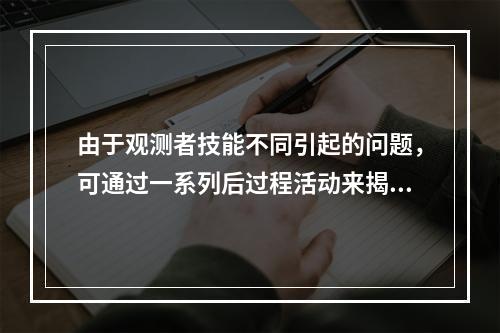 由于观测者技能不同引起的问题，可通过一系列后过程活动来揭示，