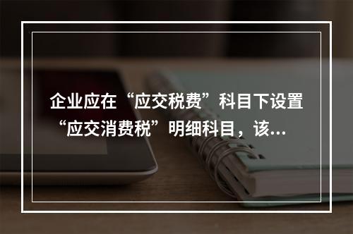 企业应在“应交税费”科目下设置“应交消费税”明细科目，该科目