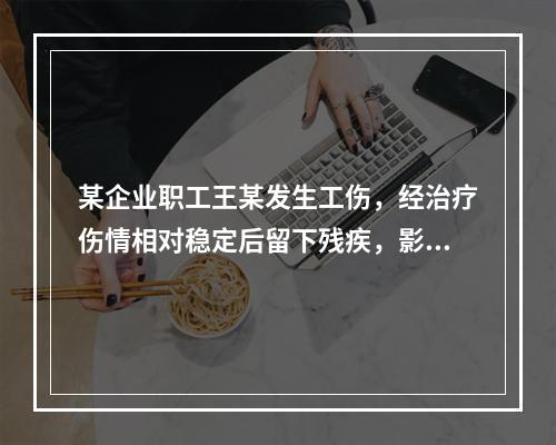 某企业职工王某发生工伤，经治疗伤情相对稳定后留下残疾，影响