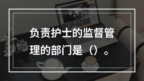 负责护士的监督管理的部门是（）。