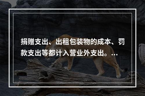 捐赠支出、出租包装物的成本、罚款支出等都计入营业外支出。（　