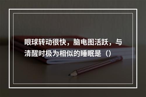 眼球转动很快，脑电图活跃，与清醒时极为相似的睡眠是（）