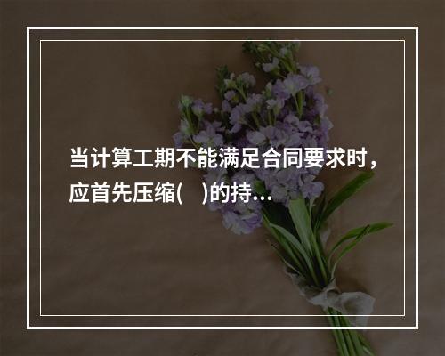 当计算工期不能满足合同要求时，应首先压缩(    )的持续时